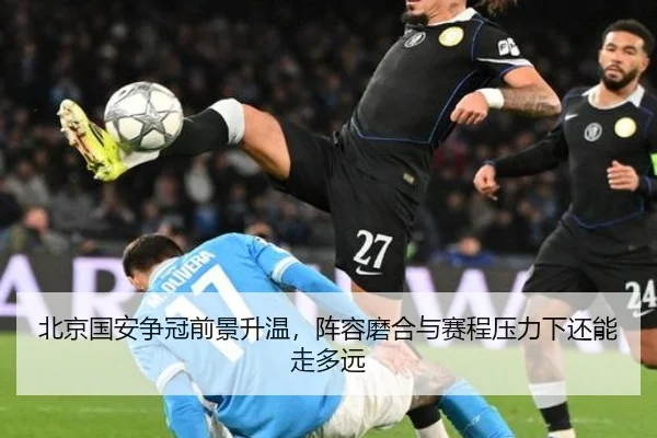 北京国安争冠前景升温，阵容磨合与赛程压力下还能走多远